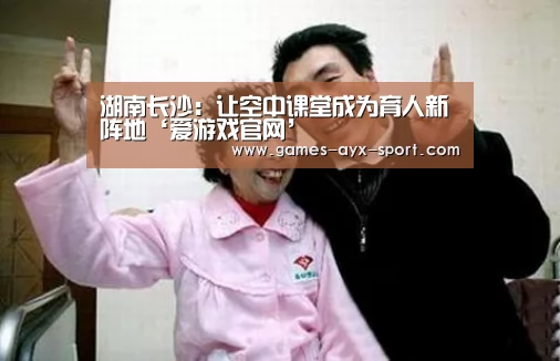 湖南长沙:让空中课堂成为育人新阵地‘爱游戏官网’(图2) 爱游戏